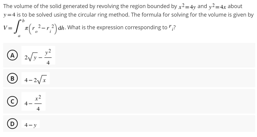 The volume of the solid generated by revolving the region bounded by x²=4y and y2=4x about
y=4 is to be solved using the circular ring method. The formula for solving for the volume is given by
v = S³ x(r₂²-r?²) ³ dh. What is the expression corresponding to?
A
2√5 - 1²
4
B 4-2√√x
Ⓒ
4
4-y