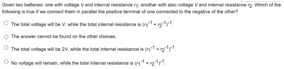 Given two batteries: one with voltage V and internal resistance r₁; another with also voltage V and internal resistance r2. Which of the
following is true if we connect them in parallel the positive terminal of one connected to the negative of the other?
O The total voltage will be V, while the total internal resistance is (₁−1 + √2-1)-1.
O The answer cannot be found on the other choices.
The total voltage will be 2V, while the total internal resistance is (r₁-1 + r₂-1)-1.
No voltage will remain, while the total internal resistance is (r₁-1 + √₂-1)-1.