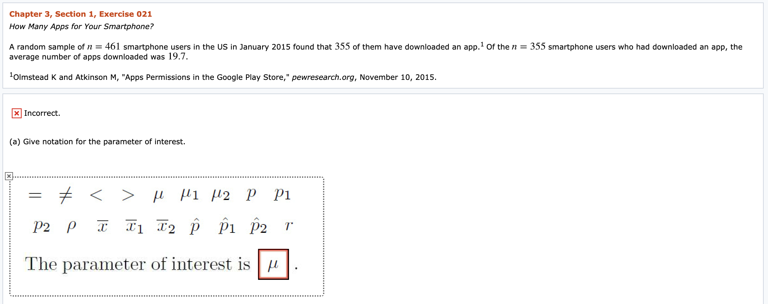 Chapter 3, Section 1, Exercise 021
How Many Apps for Your Smartphone?
A random sample of n =
average number of apps downloaded was 19.7.
461 smartphone users in the US in January 2015 found that 355 of them have downloaded an app.' Of the n = 355 smartphone users who had downloaded an app, the
'Olmstead K and Atkinson M, "Apps Permissions in the Google Play Store," pewresearch.org, November 10, 2015.
%3D
X Incorrect.
(a) Give notation for the parameter of interest.
P2
pi
P2
The parameter of interest is u
