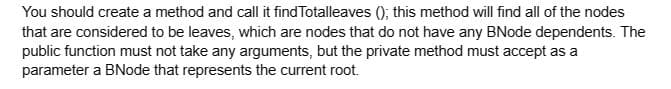 You should create a method and call it find Totalleaves (); this method will find all of the nodes
that are considered to be leaves, which are nodes that do not have any BNode dependents. The
public function must not take any arguments, but the private method must accept as a
parameter a BNode that represents the current root.