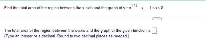 1/5
Find the total area of the region between the x-axis and the graph of y = x'
- x, - 1sxs8.
The total area of the region between the x-axis and the graph of the given function is
(Type an integer or a decimal. Round to two decimal places as needed.)
