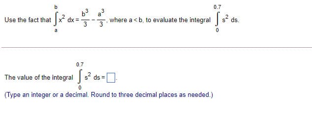 0.7
b3 a
Use the fact that x dx =-
3
where a < b, to evaluate the integrals° ds.
3
0.7
The value of the integral s ds =
(Type an integer or a decimal. Round to three decimal places as needed.)
