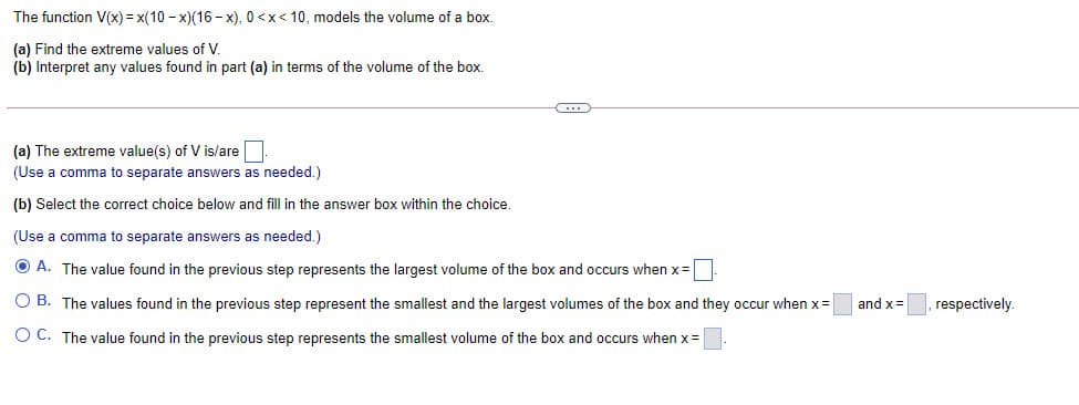 The function V(x) = x(10 - x)(16 - x), 0 <x< 10, models the volume of a box.
(a) Find the extreme values of V.
(b) Interpret any values found in part (a) in terms of the volume of the box.
(a) The extreme value(s) of V is/are
(Use a comma to separate answers as needed.)
(b) Select the correct choice below and fill in the answer box within the choice.
(Use a comma to separate answers as needed.)
O A. The value found in the previous step represents the largest volume of the box and occurs when x=
O B. The values found in the previous step represent the smallest and the largest volumes of the box and they occur when x=
and x =
respectively.
O C. The value found in the previous step represents the smallest volume of the box and occurs when x =
