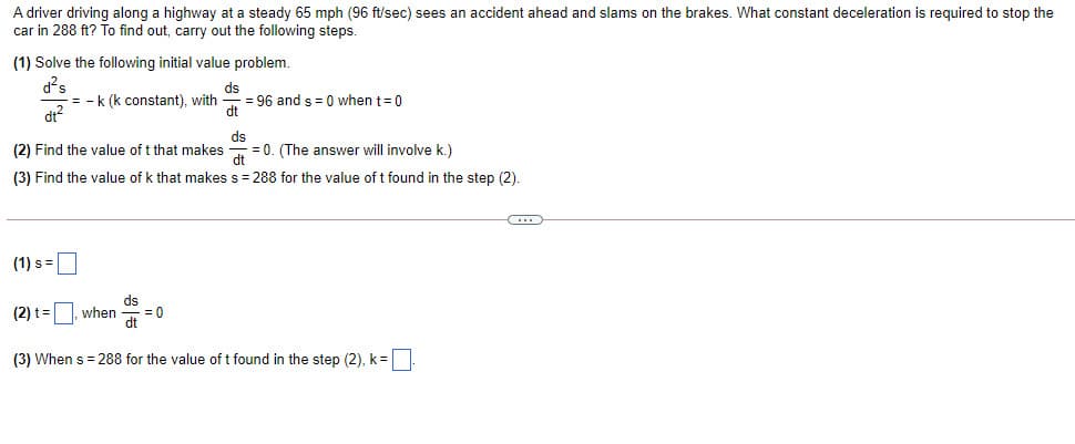 A driver driving along a highway at a steady 65 mph (96 ft/sec) sees an accident ahead and slams on the brakes. What constant deceleration is required to stop the
car in 288 ft? To find out, carry out the following steps.
(1) Solve the following initial value problem.
d²s
= -k (k constant), with
dr?
ds
= 96 and s= 0 when t=0
dt
ds
= 0. (The answer will involve k.)
dt
(2) Find the value of t that makes
(3) Find the value of k that makes s = 288 for the value of t found in the step (2).
(1) s =
ds
when
= 0
dt
(2) t=
(3) When s = 288 for the value of t found in the step (2), k=
