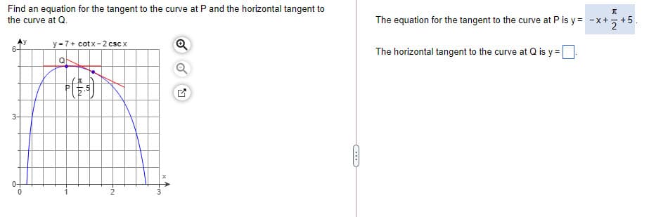 Find an equation for the tangent to the curve at P and the horizontal tangent to
the curve at Q.
The equation for the tangent to the curve at P is y = -x+-
y =7+ cotx -2csc x
The horizontal tangent to the curve at Q is y =
Q
0-
