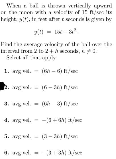 When a ball is thrown vertically upward
on the moon with a velocity of 15 ft/sec its
height, y(t), in feet after t seconds is given by
y(t) = 15t3t².
Find the average velocity of the ball over the
interval from 2 to 2 + h seconds, h / 0.
Select all that apply
1. avg vel. =
2. avg vel.
=
6. avg vel.
(6h - 6) ft/sec
3. avg vel. = (6h - 3) ft/sec
(6 - 3h) ft/sec
4. avg vel. = -(6 + 6h) ft/sec
5. avg vel. = (3-3h) ft/sec
=
-(3+3h) ft/sec