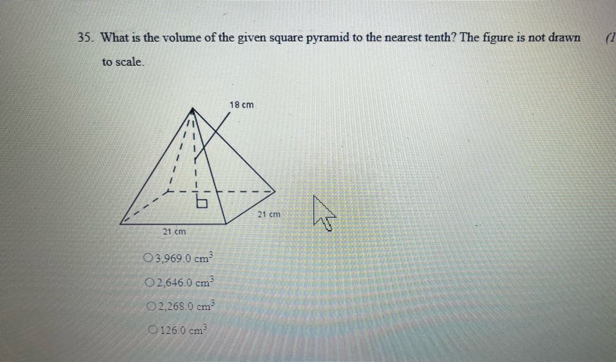 35. What is the volume of the given square pyramid to the nearest tenth? The figure is not drawn
(1
to scale.
18 cm
21 cm
21 cm
03,969.0 cm
02,646.0 cm
O2,268.0 cm
O126.0 cm
