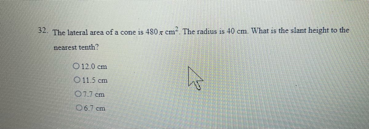 52. The lateral area of a cone is 480 x cm. The radius is 40 cm. What is the slant height to the
nearest tenth?
O 12.0 cm
O11.5 cm
077 cm
06.7 cm
