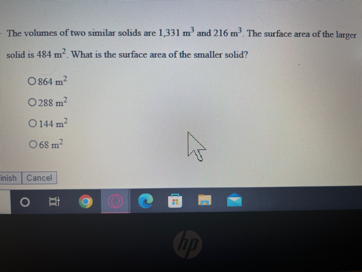 The volumes of two similar solids are 1,331 m' and 216 m'. The surface area of the larger
solid is 484 m. What is the surface area of the smaller solid?
O 864 m-
O 288 m2
O144 m2
O 68 m2
inish Cancel
