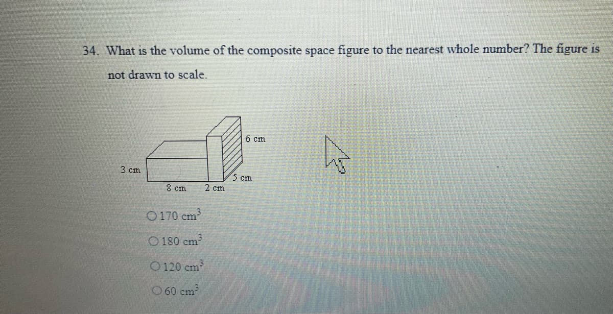 34. What is the volume of the composite space figure to the nearest whole number? The figure is
not drawn to scale.
6 cm
3 cm
5 cm
8 cm
2 cm
O 170 cm
O180 cm
O 120 cm
O60 cm
