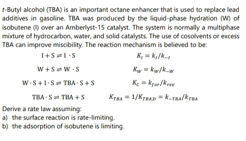 t-Butyl alcohol (TBA) is an important octane enhancer that is used to replace lead
additives in gasoline. TBA was produced by the liquid-phase hydration (W) of
isobutene (I) over an Amberlyst-15 catalyst. The system is normally a multiphase
mixture of hydrocarbon, water, and solid catalysts. The use of cosolvents or excess
TBA can improve miscibility. The reaction mechanism is believed to be:
K, = k;/k-
W +S = W •S
Kw = kw/k-w
W.S+1.S= TBA ·S+S
Ke = kfor/krev
%3D
TBA · S= TBA + S
KTBA = 1/KTBAD = k-TBA/KTBA
Derive a rate law assuming:
a) the surface reaction is rate-limiting.
b) the adsorption of isobutene is limiting.
