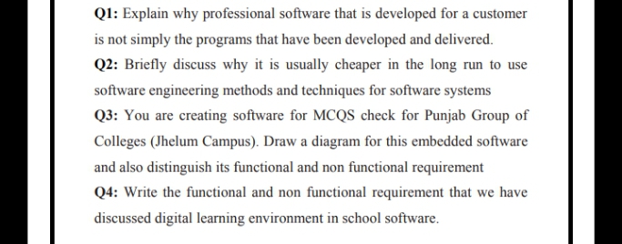 QI: Explain why professional software that is developed for a customer
is not simply the programs that have been developed and delivered.
Q2: Briefly discuss why it is usually cheaper in the long run to use
software engineering methods and techniques for software systems
Q3: You are creating software for MCQS check for Punjab Group of
Colleges (Jhelum Campus). Draw a diagram for this embedded software
and also distinguish its functional and non functional requirement
Q4: Write the functional and non functional requirement that we have
discussed digital learning environment in school software.
