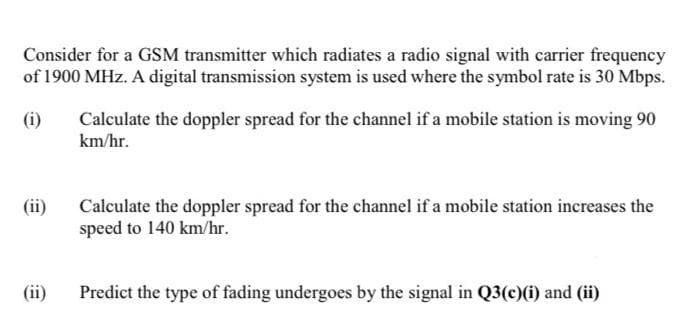 Consider for a GSM transmitter which radiates a radio signal with carrier frequency
of 1900 MHz. A digital transmission system is used where the symbol rate is 30 Mbps.
(i)
(ii)
(ii)
Calculate the doppler spread for the channel if a mobile station is moving 90
km/hr.
Calculate the doppler spread for the channel if a mobile station increases the
speed to 140 km/hr.
Predict the type of fading undergoes by the signal in Q3(c)(i) and (ii)