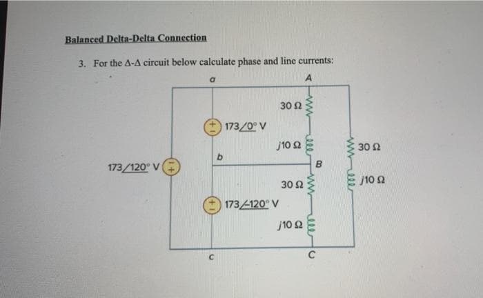 Balanced Delta-Delta Connection
3. For the A-A circuit below calculate phase and line currents:
Ο
A
173/120° V
173/0° V
b
173 4120° V
30 Ω
j10 Ω
30 Ω
110 Ω
B
Α
C
1112
30 Ω
J10 Ω