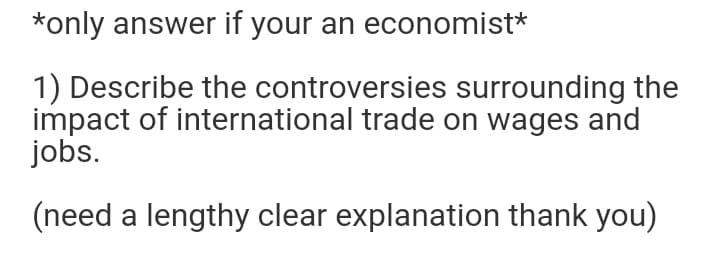 *only answer if your an economist*
1) Describe the controversies surrounding the
impact of international trade on wages and
jobs.
(need a lengthy clear explanation thank you)