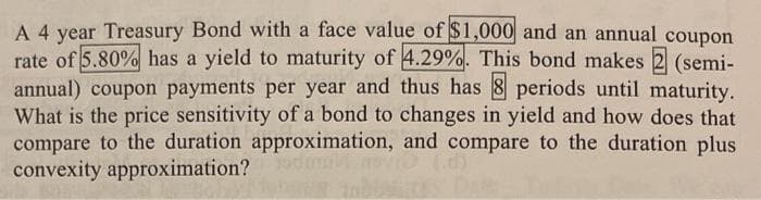 A 4 year Treasury Bond with a face value of $1,000 and an annual coupon
rate of 5.80% has a yield to maturity of 4.29%. This bond makes
(semi-
annual) coupon payments per year and thus has 8 periods until maturity.
What is the price sensitivity of a bond to changes in yield and how does that
compare to the duration approximation, and compare to the duration plus
convexity approximation?
Y