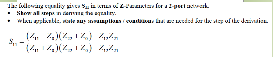 The following equality gives S₁ in terms of Z-Parameters for a 2-port network.
Show all steps in deriving the equality.
When applicable, state any assumptions / conditions that are needed for the step of the derivation.
S₁1
=
(Z₁1 - Zo) (Z22 + Zo) -Z₁2²21
11
(Z₁1 + Zo) (Z22 + Zo) -Z12²21