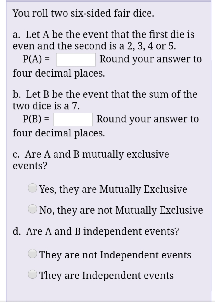 You roll two six-sided fair dice.
a. Let A be the event that the first die is
even and the second is a 2, 3, 4 or 5.
Round your answer to
P(A) =
four decimal places.
b. Let B be the event that the sum of the
two dice is a 7.
P(B) =
Round your answer to
four decimal places.
c. Are A and B mutually exclusive
events?
Yes, they are Mutually Exclusive
No, they are not Mutually Exclusive
d. Are A and B independent events?
They are not Independent events
They are Independent events
