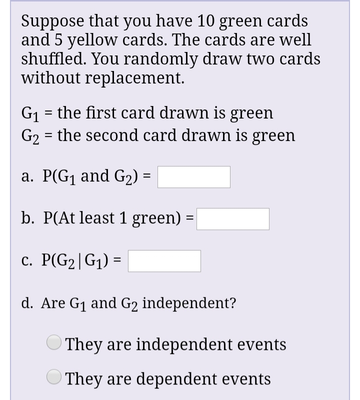 Suppose that you have 10 green cards
and 5 yellow cards. The cards are well
shuffled. You randomly draw two cards
without replacement.
G1 = the first card drawn is green
G2 = the second card drawn is green
%3D
a. P(G1 and G2) =
b. P(At least 1 green) :
%D
c. P(G2|G1) =
d. Are G1 and G2 independent?
They are independent events
O They are dependent events
