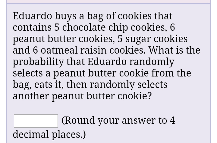 Eduardo buys a bag of cookies that
contains 5 chocolate chip cookies, 6
peanut butter cookies, 5 sugar cookies
and 6 oatmeal raisin cookies. What is the
probability that Eduardo randomly
selects a peanut butter cookie from the
bag, eats it, then randomly selects
another peanut butter cookie?
(Round your answer to 4
decimal places.)
