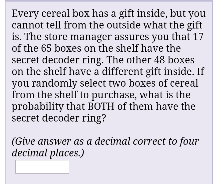 Every cereal box has a gift inside, but you
cannot tell from the outside what the gift
is. The store manager assures you that 17
of the 65 boxes on the shelf have the
secret decoder ring. The other 48 boxes
on the shelf have a different gift inside. If
you randomly select two boxes of cereal
from the shelf to purchase, what is the
probability that BOTH of them have the
secret decoder ring?
(Give answer as a decimal correct to four
decimal places.)

