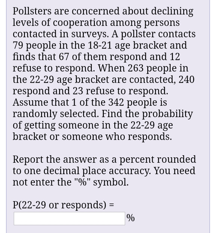 Pollsters are concerned about declining
levels of cooperation among persons
contacted in surveys. A pollster contacts
79 people in the 18-21 age bracket and
finds that 67 of them respond and 12
refuse to respond. When 263 people in
the 22-29 age bracket are contacted, 240
respond and 23 refuse to respond.
Assume that 1 of the 342 people is
randomly selected. Find the probability
of getting someone in the 22-29 age
bracket or someone who responds.
Report the answer as a percent rounded
to one decimal place accuracy. You need
not enter the "%" symbol.
P(22-29 or responds) =
%3D
%
