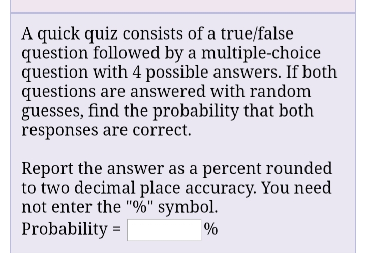 A quick quiz consists of a true/false
question followed by a multiple-choice
question with 4 possible answers. If both
questions are answered with random
guesses, find the probability that both
responses are correct.
Report the answer as a percent rounded
to two decimal place accuracy. You need
not enter the "%" symbol.
Probability =
%
%3D
