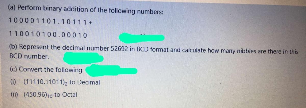 (a) Perform binary addition of the following numbers:
100001101.10111+
110010100.00010
(b) Represent the decimal number 52692 in BCD format and calculate how many nibbles are there in this
BCD number.
(c) Convert the following
(i) (11110.11011)2 to Decimal
(ii) (450.96)10 to Octal
