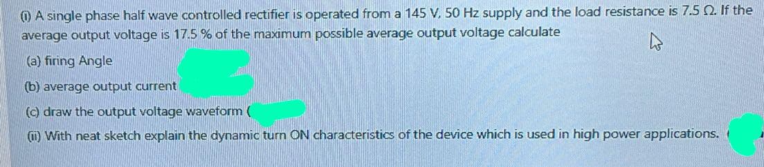 () A single phase half wave controlled rectifier is operated from a 145 V. 50 Hz supply and the load resistance is 7.5 0. If the
average output voltage is 17.5 % of the maximum possible average output voltage calculate
(a) firing Angle
(b) average output current
(c) draw the output voltage waveform (
O With neat sketch explain the dynamic turn ON characteristics of the device which is used in high power applications, (
