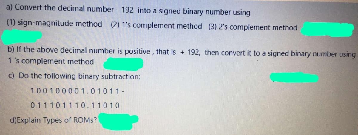 a) Convert the decimal number 192 into a signed binary number using
(1) sign-magnitude method (2) 1's complement method (3) 2's complement method
b) If the above decimal number is positive , that is + 192, then convert it to a signed binary number using
1 's complement method
c) Do the following binary subtraction:
100100001.01011-
011101110.110 10
d)Explain Types of ROMS?
