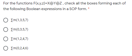 For the functions F(x,y,z)=XOYOZ, check all the boxes forming each of
the following Boolean expressions in a SOP form. *
Ο Σm(1,3,5,7)
Ο Σm(0,3,5,7)
Ο Σm(1,2,4,7)
O Em(0,2,4,6)
