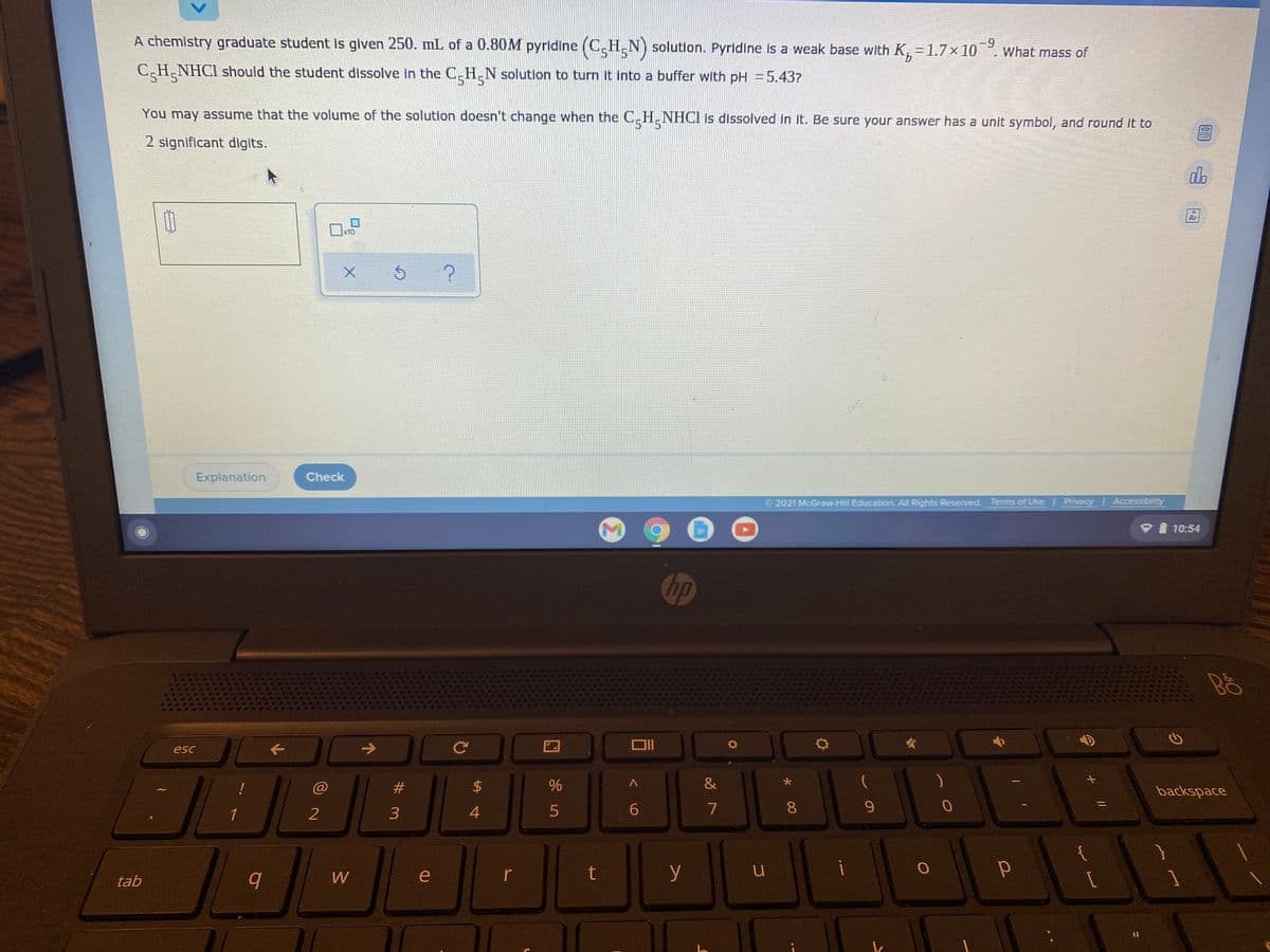 A chemistry graduate student is given 250. mL of a 0.80M pyridine (C.H.N) solution. Pyridine Is a weak base with K, = 1.7x10. What mass of
-9
9.
C-H-NHCI should the student dissolve in the C.H.N solution to turn it into a buffer with pH =5.437?
You may assume that the volume of the solution doesn't change when the C_H.NHCI 1s dissolved in it. Be sure your answer has a unit symbol, and round it to
5 51
2 significant digits.
do
Ar
x10
Explanation
Check
2021 McGraw-Hill Education. All Rights Reserved. Terms of Use
Privacy Accessibility
10:54
hp
esc
->
&
backspace
1
3
4.
6
7
8
9.
e
r
t
y
tab
%23
