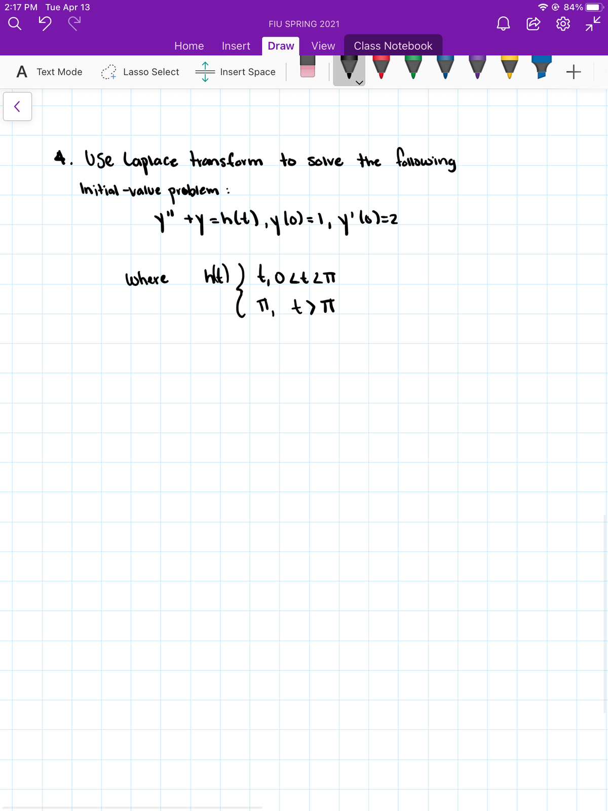 2:17 РМ Tuеe Apr 13
84%
Q
FIU SPRING 2021
Home
Insert
Draw
View
Class Notebook
A Text Mode
Lasso Select
Insert Space
4. Use Laplace transform to sole the fouowing
Initial -value problem:
y" +y=hlt),ylo)= 1, y'lo>=z
where
