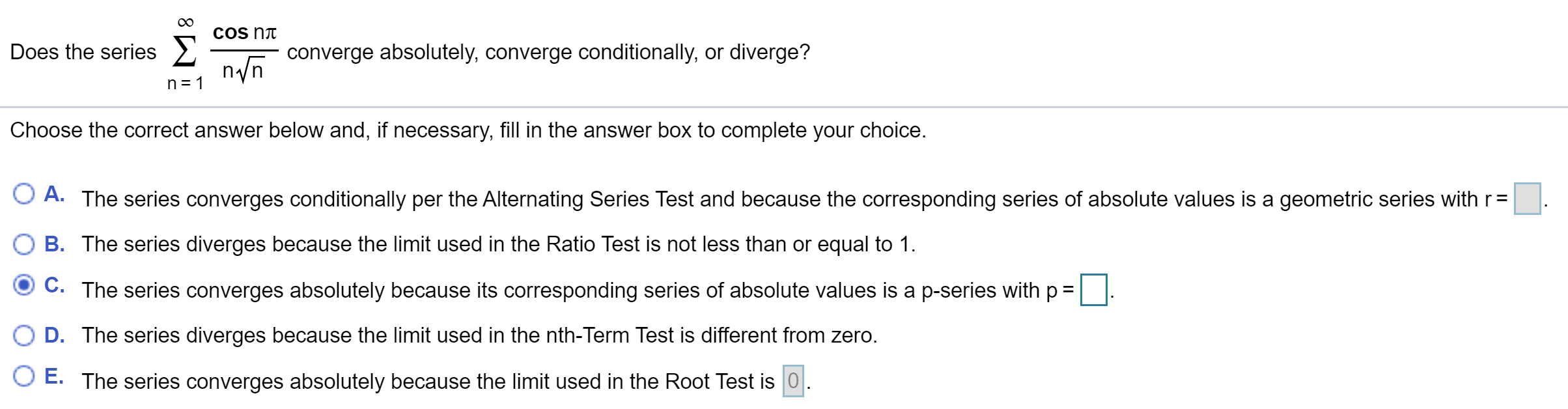 COs nt
Does the series >
converge absolutely, converge conditionally, or diverge?
nn
n 1
Choose the correct answer below and, if necessary, fill in the answer box to complete your choice.
A. The series converges conditionally per the Alternating Series Test and because the corresponding series of absolute values is a geometric series with r=
B. The series diverges because the limit used in the Ratio Test is not less than or equal to 1.
C. The series converges absolutely because its corresponding series of absolute values is a p-series with p
D. The series diverges because the limit used in the nth-Term Test is different from zero.
O E. The series converges absolutely because the limit useed in the Root Test is 0
