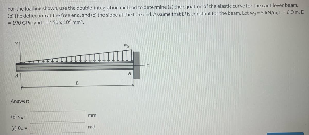 For the loading shown, use the double-integration method to determine (a) the equation of the elastic curve for the cantilever beam,
(b) the deflection at the free end, and (c) the slope at the free end. Assume that El is constant for the beam. Let wo = 5 kN/m, L = 6.0 m, E
= 190 GPa, and I = 150 x 106 mm4.
Wo
Answer:
mm
(b) VA =
(c) 8A =
rad

