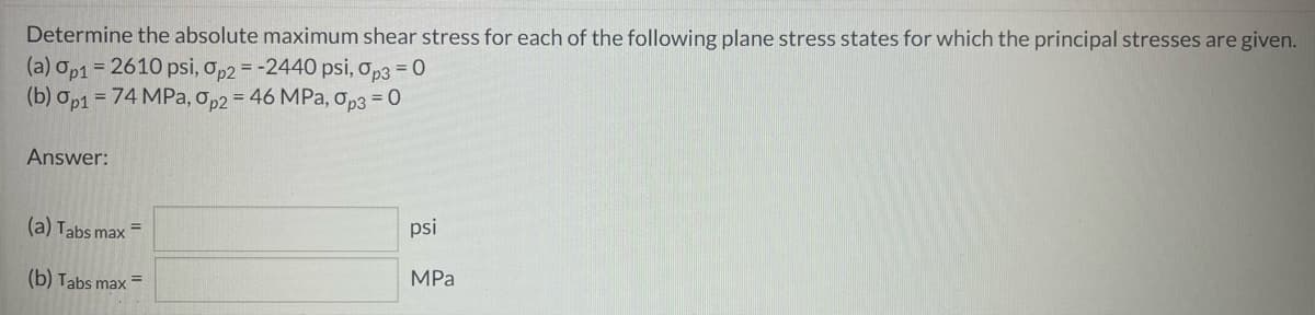 Determine the absolute maximum shear stress for each of the following plane stress states for which the principal stresses are given.
(a) Op1 = 2610 psi, op2 = -2440 psi, op3 = 0
(b) op1 = 74 MPa, op2 = 46 MPa, op3 = 0
Answer:
(a) Tabs max
psi
%3D
(b) Tabs max =
MPа
