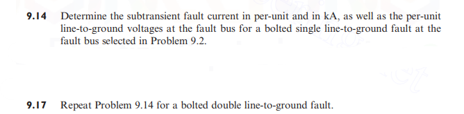 9.14 Determine the subtransient fault current in per-unit and in kA, as well as the per-unit
line-to-ground voltages at the fault bus for a bolted single line-to-ground fault at the
fault bus selected in Problem 9.2.
9.17
Repeat Problem 9.14 for a bolted double line-to-ground fault.