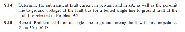 9.14 Determine the subtransient fault current in per-unit and in kA, as well as the per-unit
line-to-ground voltages at the fault bus for a bolted single line-to-ground fault at the
fault bus selected in Problem 9.2.
9.15 Repeat Problem 9.14 for a single line-to-ground arcing fault with arc impedance
ZF = 30 + j0 2.