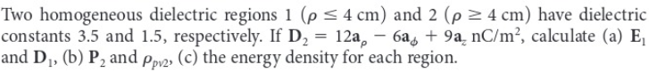 Two homogeneous dielectric regions 1 (p ≤ 4 cm) and 2 (p ≥ 4 cm) have dielectric
constants 3.5 and 1.5, respectively. If D₂ = 12a − 6a + 9a nC/m², calculate (a) E₁
and D₁, (b) P₂ and pp2, (c) the energy density for each region.