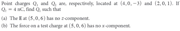 Point charges Q₁ and Q₂ are, respectively, located at (4,0, -3) and (2,0, 1). If
Q₂ = 4 nC, find Q, such that
(a) The E at (5,0, 6) has no z-component.
(b) The force on a test charge at (5, 0, 6) has no x-component.