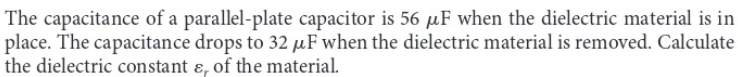 The capacitance of a parallel-plate capacitor is 56 μF when the dielectric material is in
place. The capacitance drops to 32 μF when the dielectric material is removed. Calculate
the dielectric constant &, of the material.