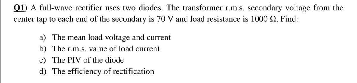 Q1) A full-wave rectifier uses two diodes. The transformer r.m.s. secondary voltage from the
center tap to each end of the secondary is 70 V and load resistance is 1000 2. Find:
a) The mean load voltage and current
b) The r.m.S. value of load current
c) The PIV of the diode
d) The efficiency of rectification
