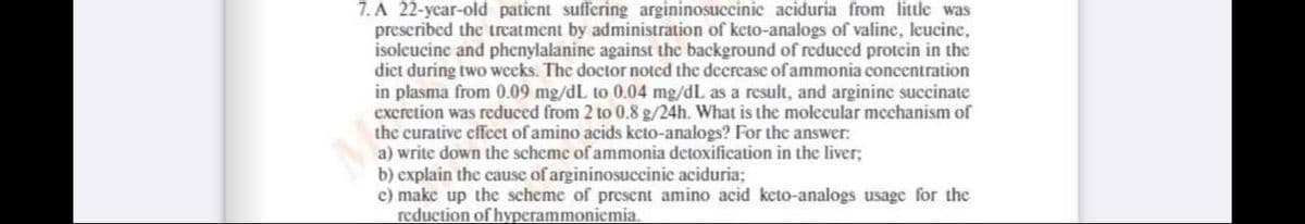 7. A 22-ycar-old patient suffering argininosuccinic aciduria from little was
prescribed the treatment by administration of keto-analogs of valine, leucine,
isoleucine and phenylalanine against the background of reduced protein in the
diet during two weeks. The doctor noted the decrease of ammonia concentration
in plasma from 0.09 mg/dL to 0.04 mg/dL as a result, and arginine succinate
excretion was reduced from 2 to 0.8 g/24h. What is the molecular mechanism of
the curative effcet of amino acids keto-analogs? For the answer:
a) write down the scheme of ammonia detoxification in the liver;
b) explain the cause of argininosuccinic aciduria;
c) make up the scheme of present amino acid keto-analogs usage for the
reduction of hyperammoniemia.

