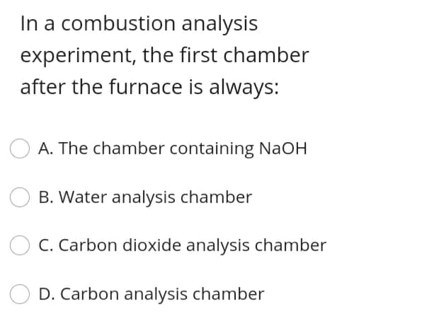 In a combustion analysis
experiment, the first chamber
after the furnace is always:
A. The chamber containing NaOH
B. Water analysis chamber
C. Carbon dioxide analysis chamber
D. Carbon analysis chamber
