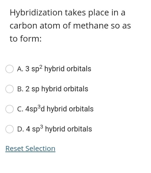 Hybridization takes place in a
carbon atom of methane so as
to form:
A. 3 sp2 hybrid orbitals
B. 2 sp hybrid orbitals
C. 4sp°d hybrid orbitals
D. 4 sp³ hybrid orbitals
Reset Selection
