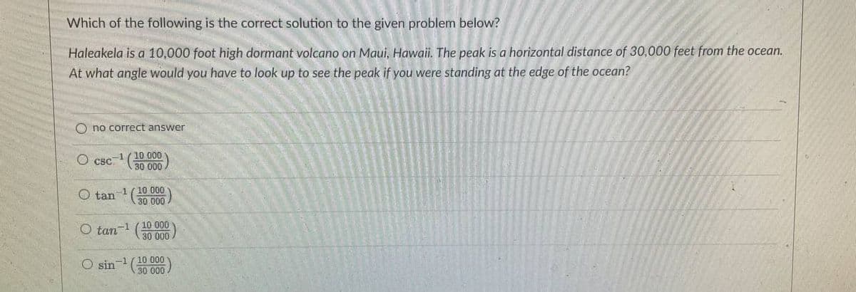 Which of the following is the correct solution to the given problem below?
Haleakela is a 10,000 foot high dormant volcano on Maui, Hawaii. The peak is a horizontal distance of 30,000 feet from the ocean.
At what angle would you have to look up to see the peak if you were standing at the edge of the ocean?
O no correct answer
-1(10 000
30 000
CBC
O tan
1( 10 000
O tan-1 (10 000
30 000
O sin (30 000
-1/10 000
