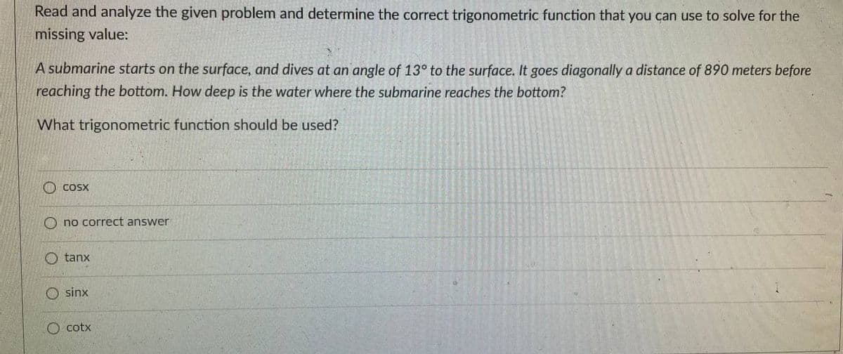Read and analyze the given problem and determine the correct trigonometric function that you can use to solve for the
missing value:
A submarine starts on the surface, and dives at an angle of 13° to the surface. It goes diagonally a distance of 890 meters before
reaching the bottom. How deep is the water where the submarine reaches the bottom?
What trigonometric function should be used?
O Cosx
O no correct answer
tanx
O sinx
O cotx
