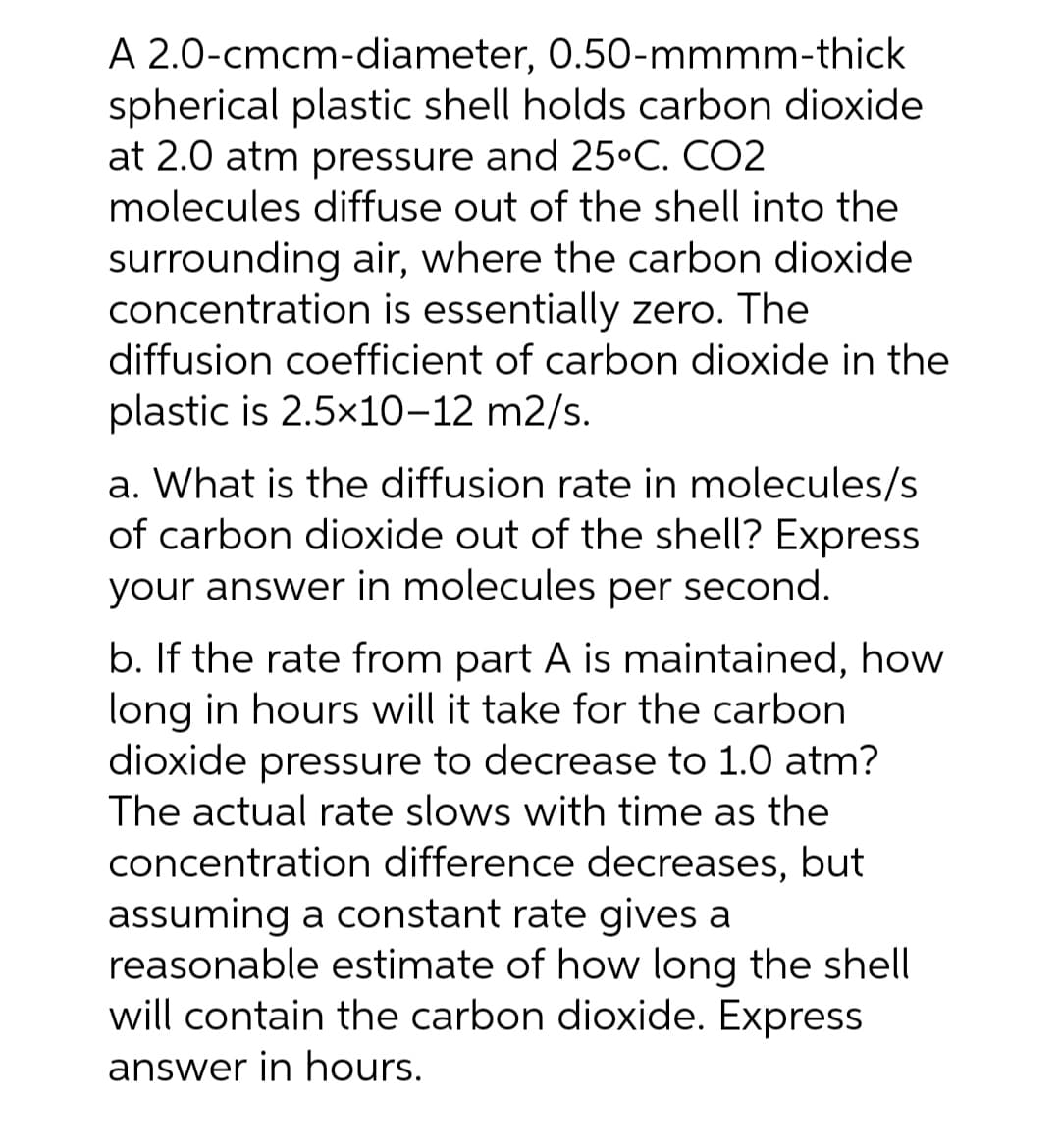 A 2.0-cmcm-diameter, 0.50-mmmm-thick
spherical plastic shell holds carbon dioxide
at 2.0 atm pressure and 25°C. CO2
molecules diffuse out of the shell into the
surrounding air, where the carbon dioxide
concentration is essentially zero. The
diffusion coefficient of carbon dioxide in the
plastic is 2.5x10-12 m2/s.
a. What is the diffusion rate in molecules/s
of carbon dioxide out of the shell? Express
your answer in molecules per second.
b. If the rate from part A is maintained, how
long in hours will it take for the carbon
dioxide pressure to decrease to 1.0 atm?
The actual rate slows with time as the
concentration difference decreases, but
assuming a constant rate gives a
reasonable estimate of how long the shell
will contain the carbon dioxide. Express
answer in hours.
