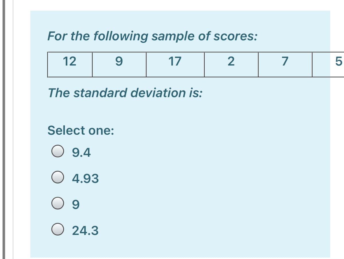 For the following sample of scores:
12
9
17
7
The standard deviation is:
Select one:
O 9.4
O 4.93
O 9
O 24.3
LO
