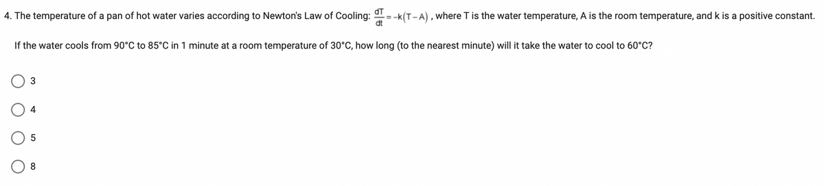 4. The temperature of a pan of hot water varies according to Newton's Law of Cooling: T=-K(T-A), where T is the water temperature, A is the room temperature, and k is a positive constant.
If the water cools from 90°C to 85°C in 1 minute at a room temperature of 30°C, how long (to the nearest minute) will it take the water to cool to 60°C?
3
4
5
8
dt